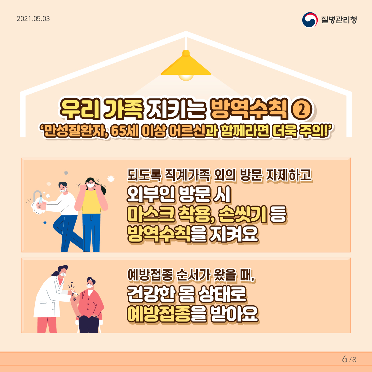 우리 가족 지키는 방역수칙2 만성질환자, 65세 이상 어르신과 함께라면 더욱 주의 되도록 직계가족 외의 방문은 자제하고 외부인 방문 시 마스크 착용, 손씻기 등 방역수칙을 지켜요 예방접종 순서가 왔을 때, 건강한 몸 상태로 예방접종을 받아요